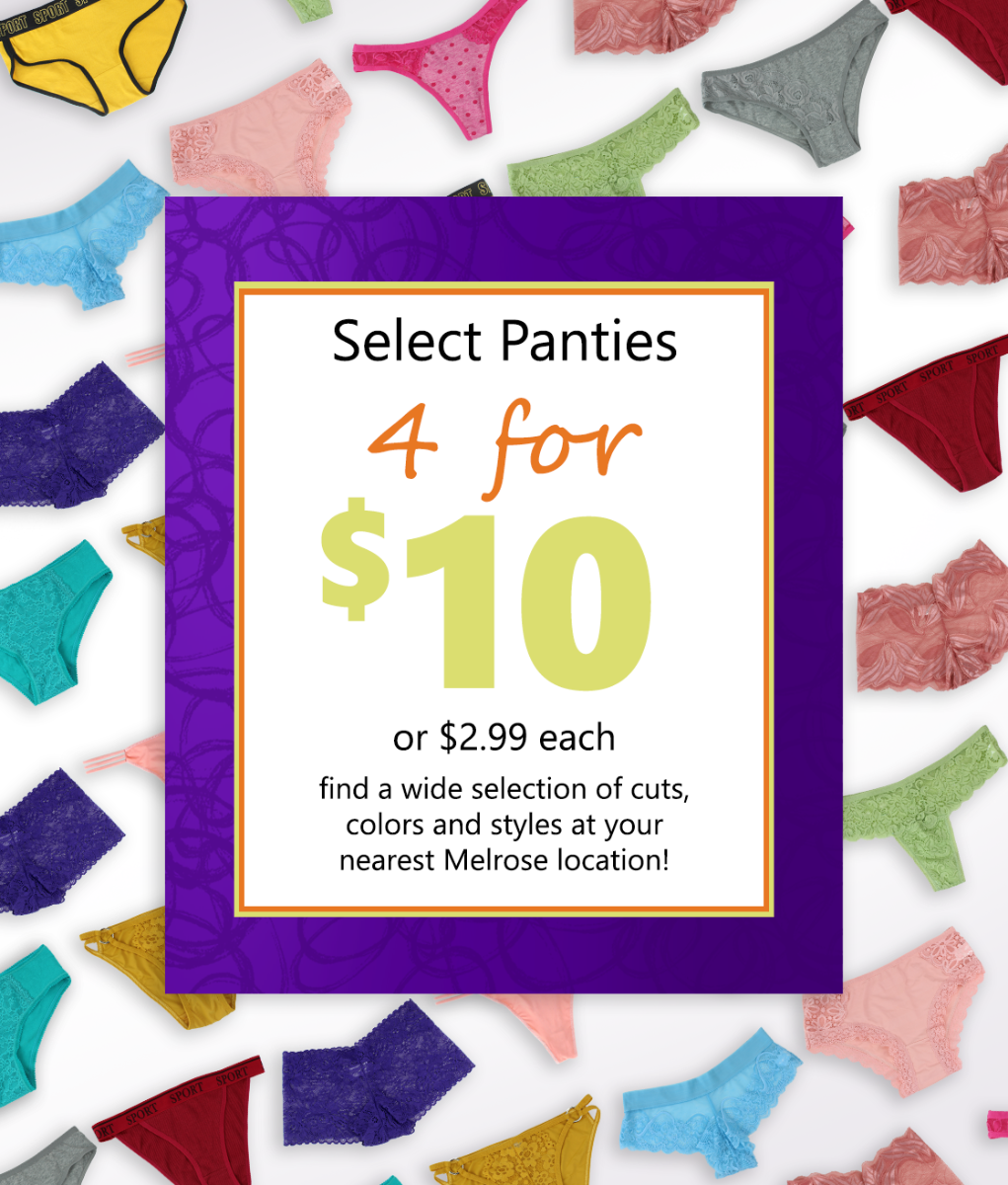Select Panties 4 for $10 or $2.99 each. Find a wide selection of cuts, colors and styles at your nearest Melrose location!